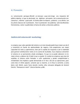 7
4) Promoción:
La comunicación persigue difundir un mensaje y que este tenga una respuesta del
público objetivo al que va destinado. Los objetivos principales de la comunicación son:
comunicar , informar y persuadir al cliente sobre la empresa , producto y sus ofertas son
los pilares básicos de la promoción . Para la promoción nos podemos valer de diferentes
herramientas, como: la publicidad, la fuerza de ventas y relaciones públicas.
Análisis del entorno del marketing:
La empresa que sabe aprender del entorno a un nivel elevado podrá hacer mejor uso de él
y convertirlo en fuente de oportunidades de negocio. Esto proporciona una mayor
capacidad de éxito y supervivencia, bien por la rapidez de respuesta o por la habilidad
para generar contribuciones reales en la cuenta de resultados. Esas empresas convierten
el entorno en un permanente aliado estratégico. Ya que no se puede sobrevivir sin él,
mejor aliarse y obtener de él todo lo que se pueda. En cambio las empresas que viven de
espaldas al entorno están llamadas a sufrir quebrantos y perder competitividad y
rentabilidad. Esta hipótesis queda demostrada en el día a día de sus operaciones, pues
como dice el refrán popular, camarón que se duerme, se lo lleva la corriente, o como
decía Jack Welch, quien fuera durante muchos años consejero delegado de General
Electric: “Renovarse o morir”. (García Sánchez, p.68).
 