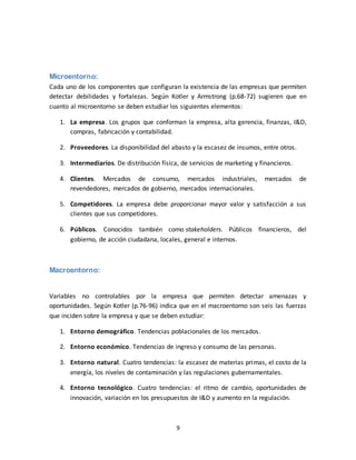 9
Microentorno:
Cada uno de los componentes que configuran la existencia de las empresas que permiten
detectar debilidades y fortalezas. Según Kotler y Armstrong (p.68-72) sugieren que en
cuanto al microentorno se deben estudiar los siguientes elementos:
1. La empresa. Los grupos que conforman la empresa, alta gerencia, finanzas, I&D,
compras, fabricación y contabilidad.
2. Proveedores. La disponibilidad del abasto y la escasez de insumos, entre otros.
3. Intermediarios. De distribución física, de servicios de marketing y financieros.
4. Clientes. Mercados de consumo, mercados industriales, mercados de
revendedores, mercados de gobierno, mercados internacionales.
5. Competidores. La empresa debe proporcionar mayor valor y satisfacción a sus
clientes que sus competidores.
6. Públicos. Conocidos también como stakeholders. Públicos financieros, del
gobierno, de acción ciudadana, locales, general e internos.
Macroentorno:
Variables no controlables por la empresa que permiten detectar amenazas y
oportunidades. Según Kotler (p.76-96) indica que en el macroentorno son seis las fuerzas
que inciden sobre la empresa y que se deben estudiar:
1. Entorno demográfico. Tendencias poblacionales de los mercados.
2. Entorno económico. Tendencias de ingreso y consumo de las personas.
3. Entorno natural. Cuatro tendencias: la escasez de materias primas, el costo de la
energía, los niveles de contaminación y las regulaciones gubernamentales.
4. Entorno tecnológico. Cuatro tendencias: el ritmo de cambio, oportunidades de
innovación, variación en los presupuestos de I&D y aumento en la regulación.
 