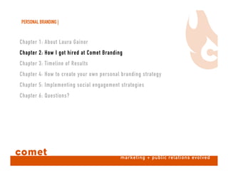 PERSONAL BRANDING |
comet marketing + public relations evolved
Chapter 1: About Laura Gainor
Chapter 2: How I got hired at Comet Branding
Chapter 3: Timeline of Results
Chapter 4: How to create your own personal branding strategy
Chapter 5: Implementing social engagement strategies
Chapter 6: Questions?
 