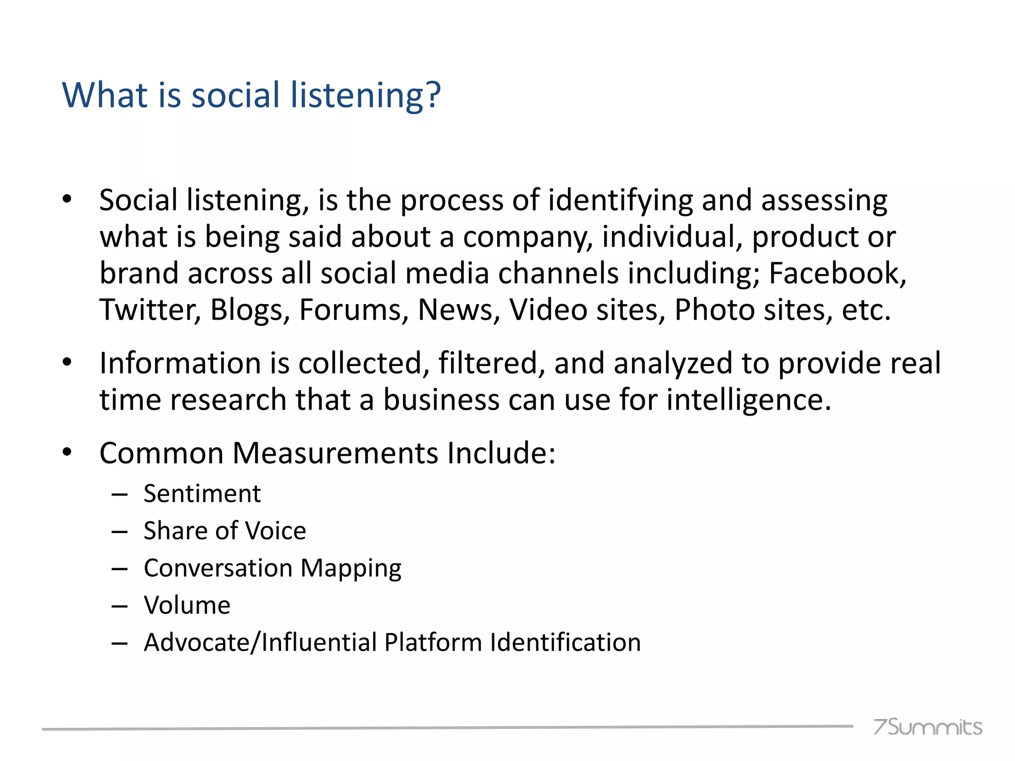 What is social listening?

• Social listening, is the process of identifying and assessing
  what is being said about a company, individual, product or
  brand across all social media channels including; Facebook,
  Twitter, Blogs, Forums, News, Video sites, Photo sites, etc.
• Information is collected, filtered, and analyzed to provide real
  time research that a business can use for intelligence.
• Common Measurements Include:
   –   Sentiment
   –   Share of Voice
   –   Conversation Mapping
   –   Volume
   –   Advocate/Influential Platform Identification
 