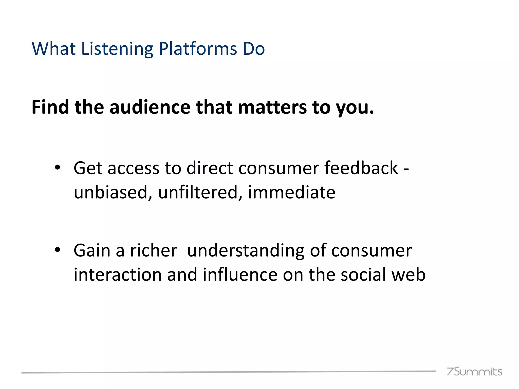 What Listening Platforms Do

Find the audience that matters to you.

  • Get access to direct consumer feedback -
    unbiased, unfiltered, immediate

  • Gain a richer understanding of consumer
    interaction and influence on the social web
 