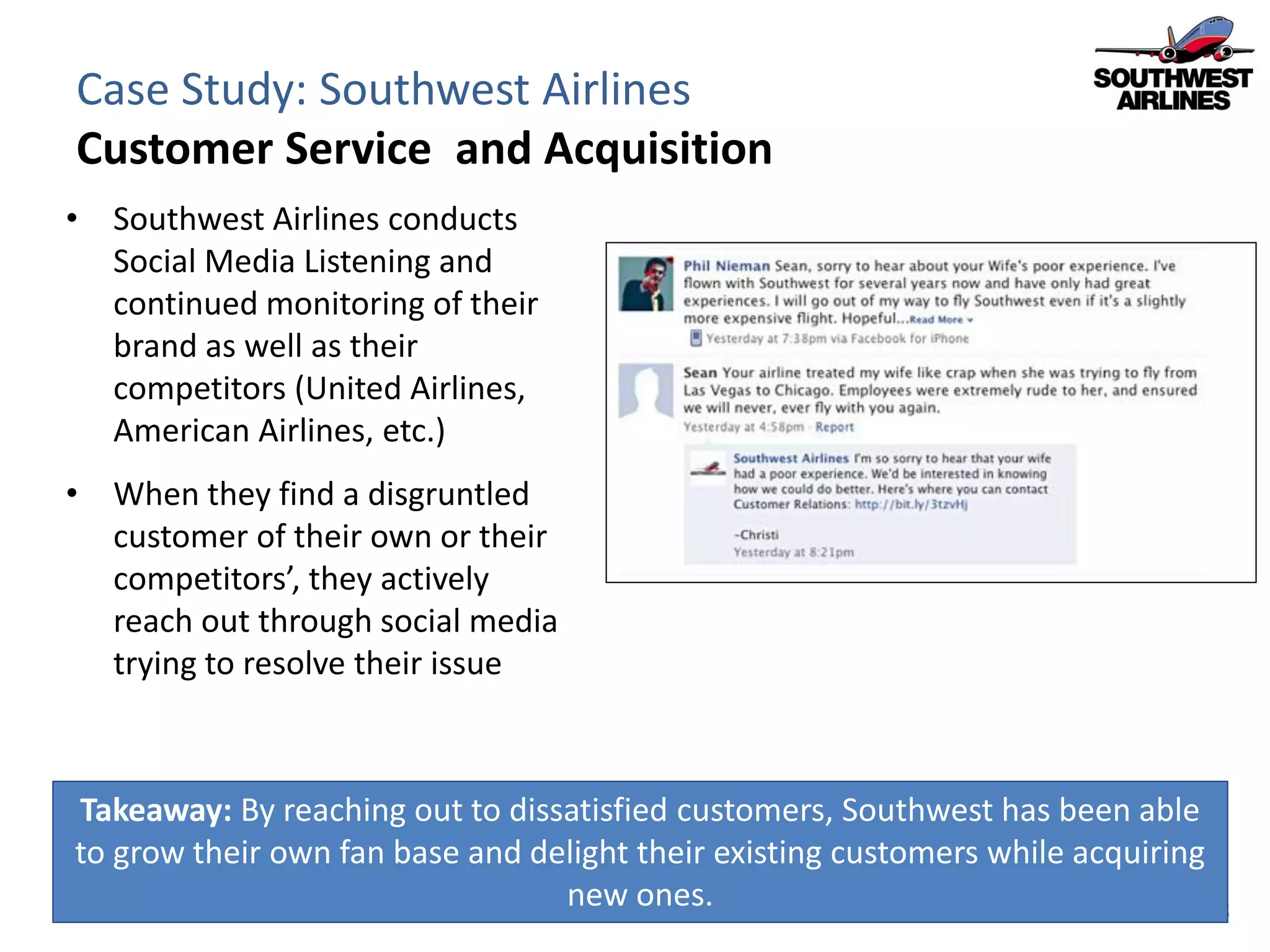 Case Study: Southwest Airlines
Customer Service and Acquisition
• Southwest Airlines conducts
  Social Media Listening and
  continued monitoring of their
  brand as well as their
  competitors (United Airlines,
  American Airlines, etc.)
• When they find a disgruntled
  customer of their own or their
  competitors’, they actively
  reach out through social media
  trying to resolve their issue



Takeaway: By reaching out to dissatisfied customers, Southwest has been able
to grow their own fan base and delight their existing customers while acquiring
                                 new ones.
 