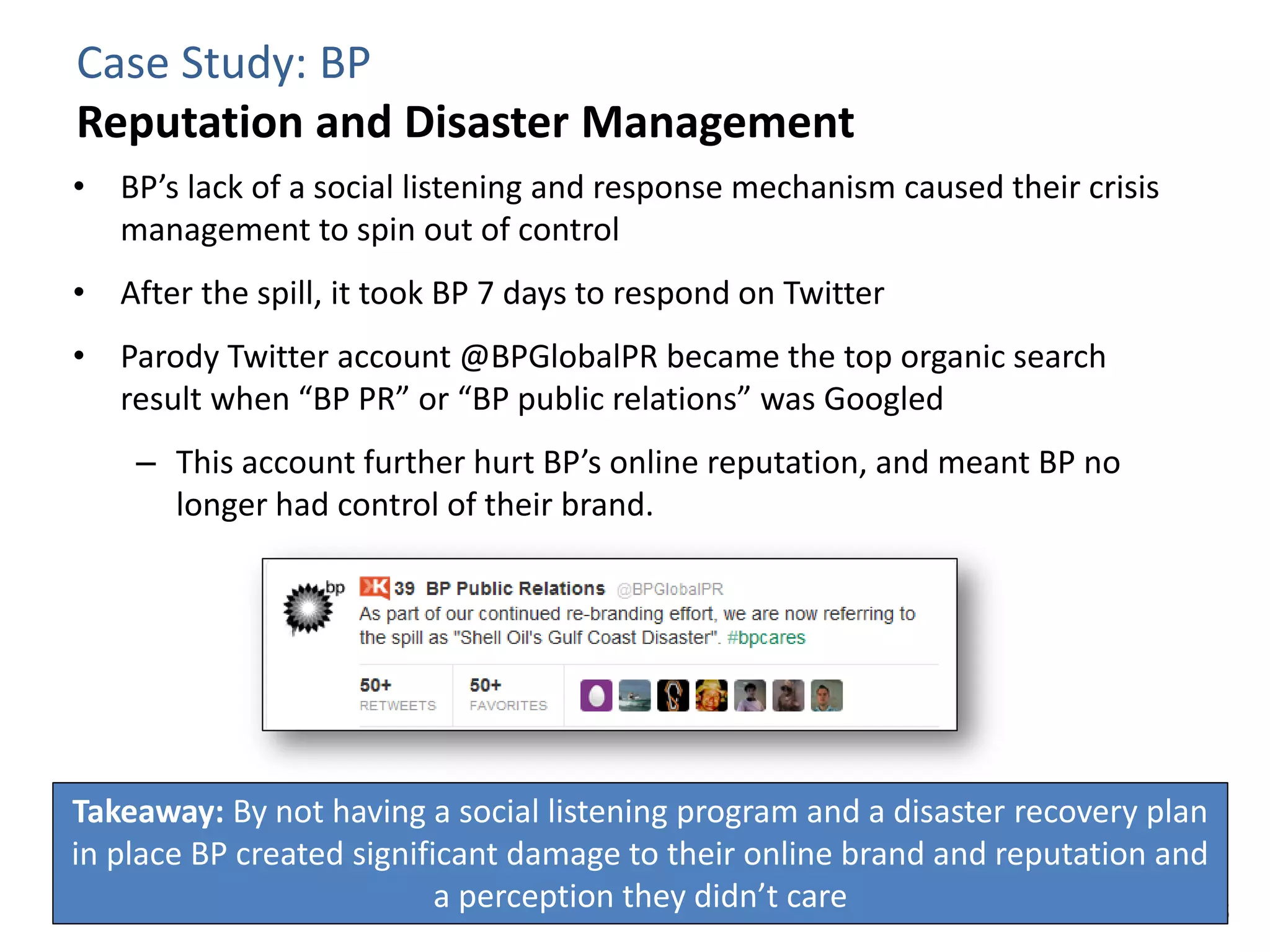 Case Study: BP
Reputation and Disaster Management
• BP’s lack of a social listening and response mechanism caused their crisis
  management to spin out of control
• After the spill, it took BP 7 days to respond on Twitter
• Parody Twitter account @BPGlobalPR became the top organic search
  result when “BP PR” or “BP public relations” was Googled
    – This account further hurt BP’s online reputation, and meant BP no
      longer had control of their brand.




Takeaway: By not having a social listening program and a disaster recovery plan
in place BP created significant damage to their online brand and reputation and
                           a perception they didn’t care
 