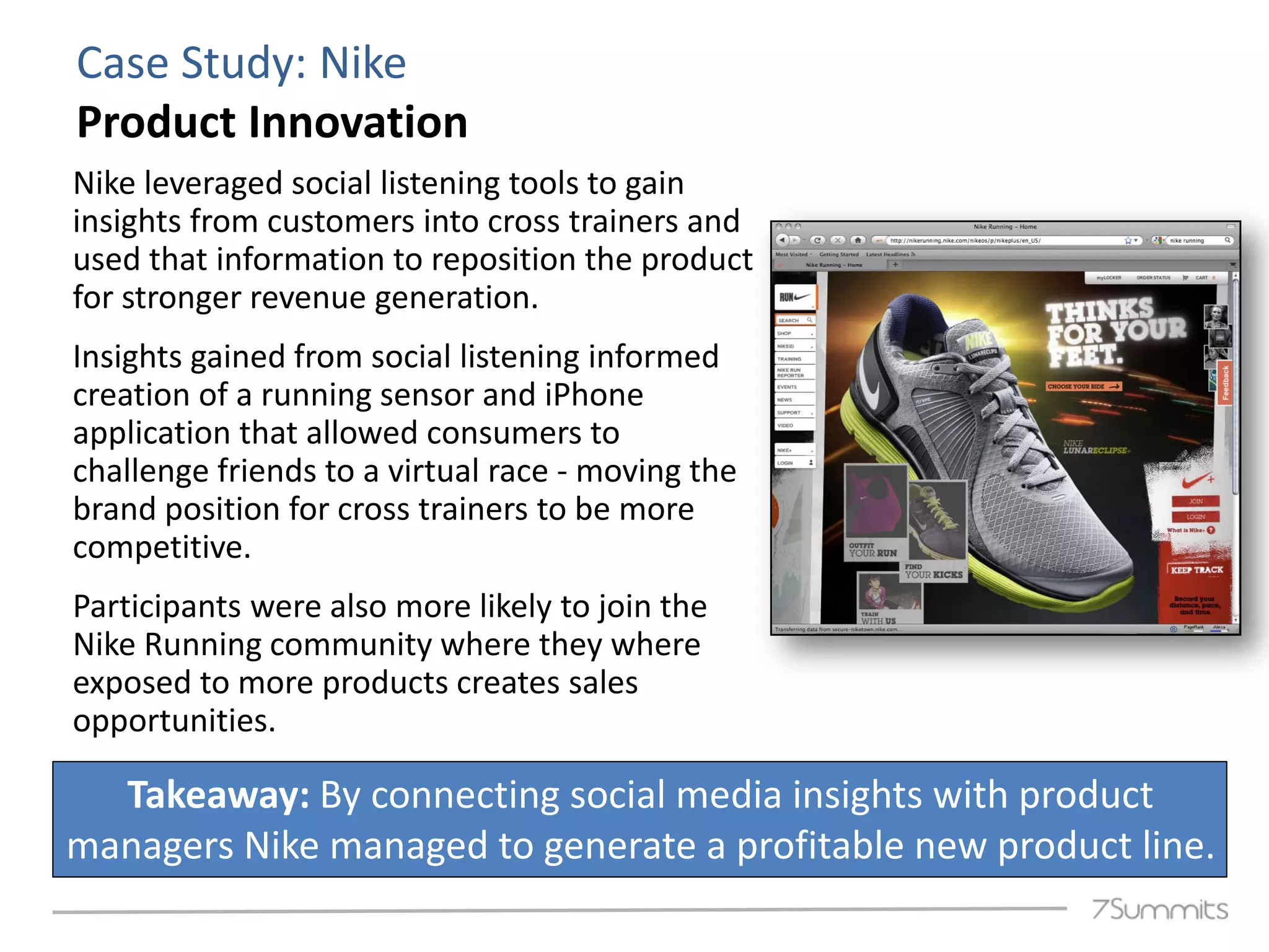 Case Study: Nike
Product Innovation
Nike leveraged social listening tools to gain
insights from customers into cross trainers and
used that information to reposition the product
for stronger revenue generation.
Insights gained from social listening informed
creation of a running sensor and iPhone
application that allowed consumers to
challenge friends to a virtual race - moving the
brand position for cross trainers to be more
competitive.
Participants were also more likely to join the
Nike Running community where they where
exposed to more products creates sales
opportunities.

  Takeaway: By connecting social media insights with product
managers Nike managed to generate a profitable new product line.
 