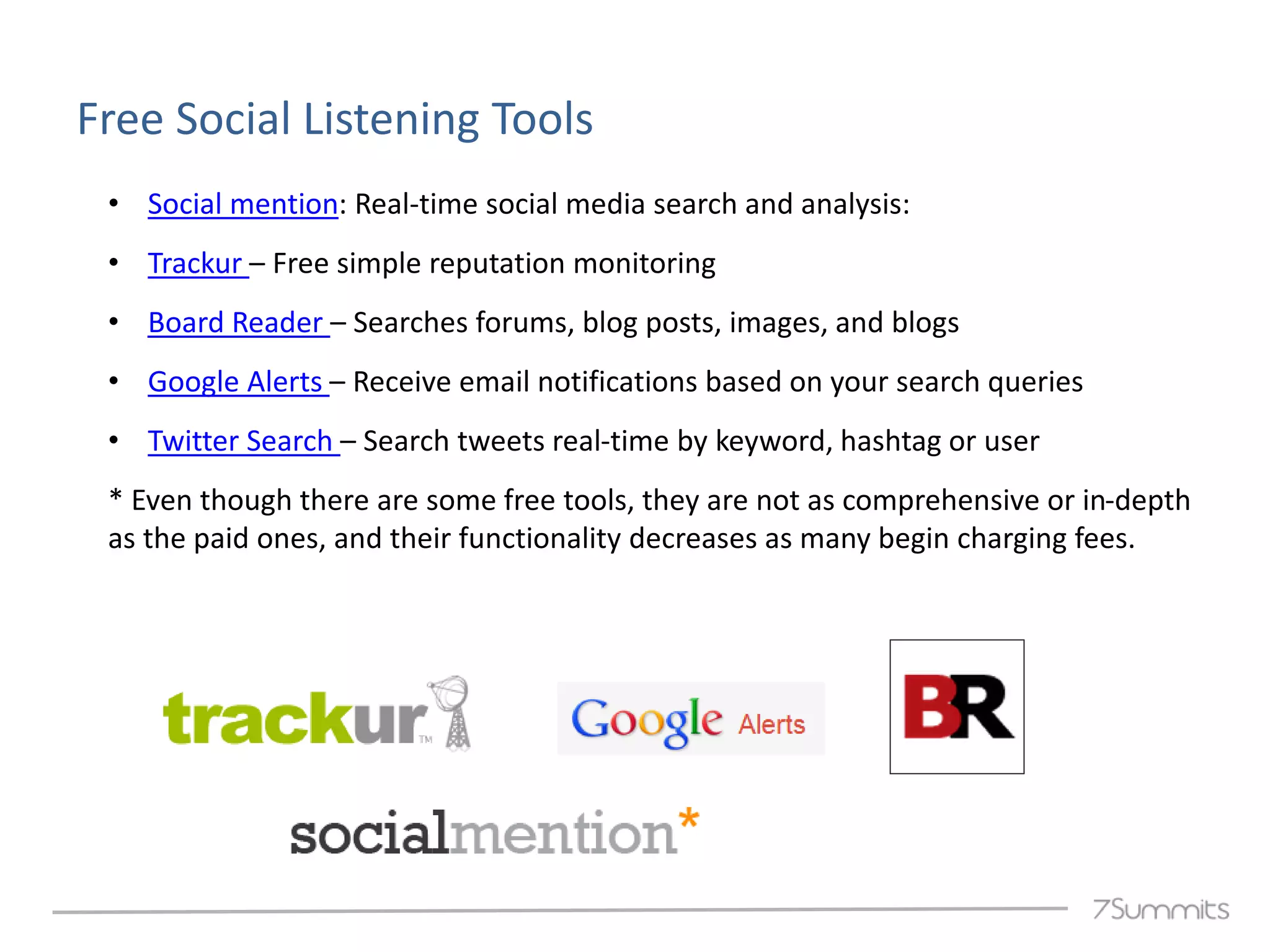 Free Social Listening Tools
 • Social mention: Real-time social media search and analysis:
 • Trackur – Free simple reputation monitoring
 • Board Reader – Searches forums, blog posts, images, and blogs
 • Google Alerts – Receive email notifications based on your search queries
 • Twitter Search – Search tweets real-time by keyword, hashtag or user
 * Even though there are some free tools, they are not as comprehensive or in-depth
 as the paid ones, and their functionality decreases as many begin charging fees.
 