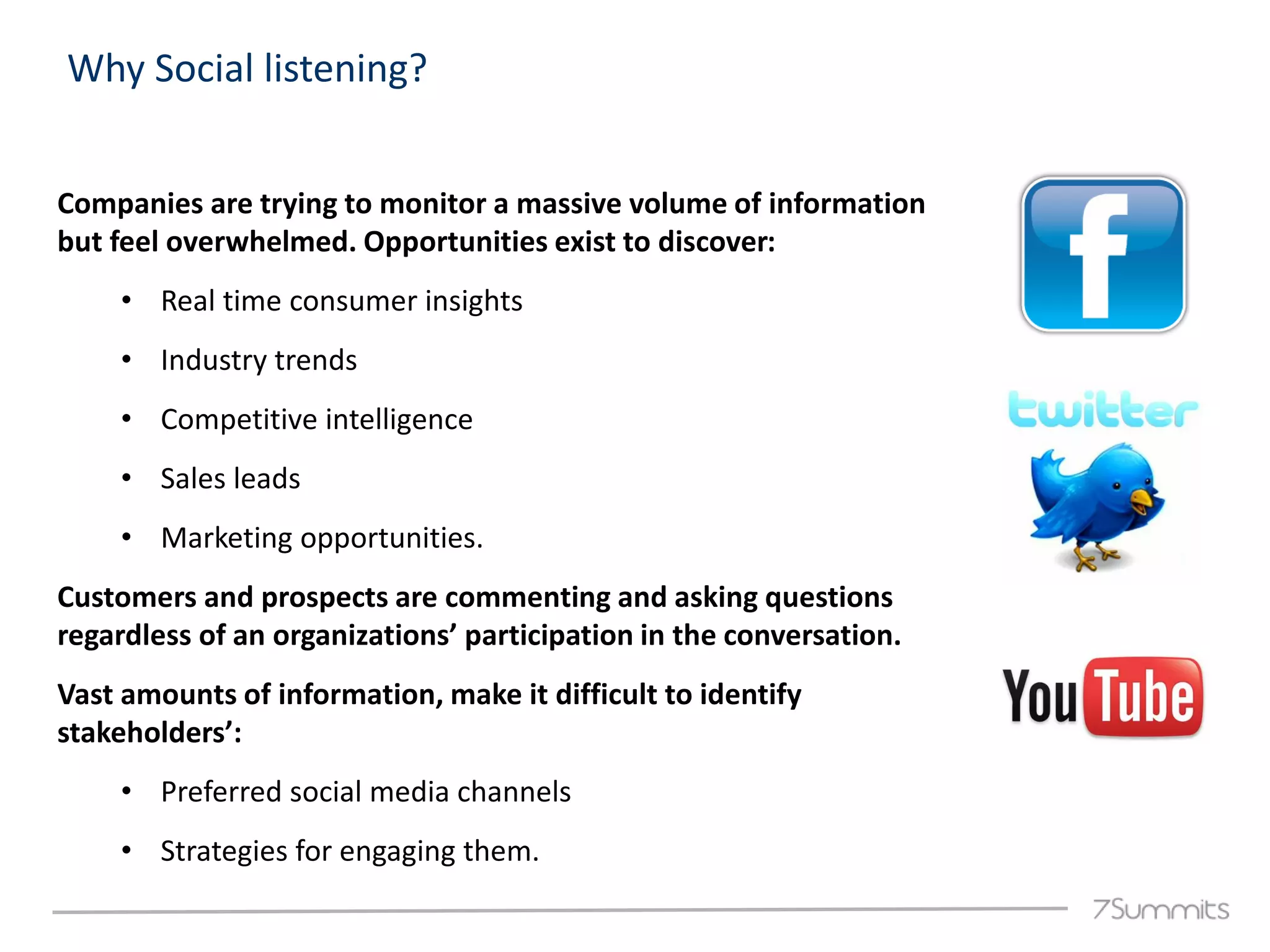Why Social listening?


Companies are trying to monitor a massive volume of information
but feel overwhelmed. Opportunities exist to discover:
    • Real time consumer insights
    • Industry trends
    • Competitive intelligence
    • Sales leads
    • Marketing opportunities.
Customers and prospects are commenting and asking questions
regardless of an organizations’ participation in the conversation.
Vast amounts of information, make it difficult to identify
stakeholders’:
    • Preferred social media channels
    • Strategies for engaging them.
 
