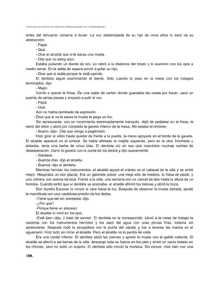 ANTOLOGIA DE TEXTOS DE LITERATURA HISPANOAMERICANA CONTEMPORANEA



antes del almuerzo volvería a llover. La voz destemplada de su hijo de once años lo sacó de su
abstracción.
        - Papá.
        - Qué.
        - Dice el alcalde que si le sacas una muela.
        - Dile que no estoy aquí.
        Estaba puliendo un diente de oro. Lo retiró a la distancia del brazo y lo examinó con los ojos a
medio cerrar. En la salita de espera volvió a gritar su hijo.
        - Dice que sí estás porque te está oyendo.
        El dentista siguió examinando el diente. Sólo cuando lo puso en la mesa con los trabajos
terminados, dijo:
        - Mejor.
        Volvió a operar la fresa. De una cajita de cartón donde guardaba las cosas por hacer, sacó un
puente de varias piezas y empezó a pulir el oro.
        - Papá.
        - Qué.
        Aún no había cambiado de expresión.
      - Dice que si no le sacas la muela te pega un tiro.
        Sin apresurarse, con un movimiento extremadamente tranquilo, dejó de pedalear en la fresa, la
retiró del sillón y abrió por completo la gaveta inferior de la mesa. Allí estaba el revólver.
        - Bueno -dijo-. Dile que venga a pegármelo.
        Hizo girar el sillón hasta quedar de frente a la puerta, la mano apoyada en el borde de la gaveta.
El alcalde apareció en el umbral. Se había afeitado la mejilla izquierda, pero en la otra, hinchada y
dolorida, tenía una barba de cinco días. El dentista vio en sus ojos marchitos muchas noches de
desesperación. Cerró la gaveta con la punta de los dedos y dijo suavemente:
        - Siéntese.
        - Buenos días -dijo el alcalde.
        - Buenos -dijo el dentista.
        Mientras hervían los instrumentos, el alcalde apoyó el cráneo en el cabezal de la silla y se sintió
mejor. Respiraba un olor glacial. Era un gabinete pobre: una vieja silla de madera, la fresa de pedal, y
una vidriera con pomos de loza. Frente a la silla, una ventana con un cancel de tela hasta la altura de un
hombre. Cuando sintió que el dentista se acercaba, el alcalde afirmó los talones y abrió la boca.
        Don Aurelio Escovar le movió la cara hacia la luz. Después de observar la muela dañada, ajustó
la mandíbula con una cautelosa presión de los dedos.
        -Tiene que ser sin anestesia -dijo.
        -¿Por qué?
        -Porque tiene un absceso.
        El alcalde lo miró en los ojos.
        -Está bien -dijo, y trató de sonreír. El dentista no le correspondió. Llevó a la mesa de trabajo la
cacerola con los instrumentos hervidos y los sacó del agua con unas pinzas frías, todavía sin
apresurarse. Después rodó la escupidera con la punta del zapato y fue a lavarse las manos en el
aguamanil. Hizo todo sin mirar al alcalde. Pero el alcalde no lo perdió de vista.
        Era una cordal inferior. El dentista abrió las piernas y apretó la muela con el gatillo caliente. El
alcalde se aferró a las barras de la silla, descargó toda su fuerza en los pies y sintió un vacío helado en
los riñones, pero no soltó un suspiro. El dentista sólo movió la muñeca. Sin rencor, más bien con una

100.
 