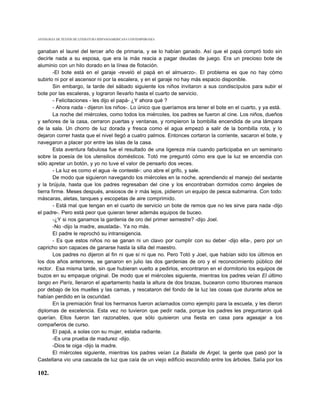 ANTOLOGIA DE TEXTOS DE LITERATURA HISPANOAMERICANA CONTEMPORANEA



ganaban el laurel del tercer año de primaria, y se lo habían ganado. Así que el papá compró todo sin
decirle nada a su esposa, que era la más reacia a pagar deudas de juego. Era un precioso bote de
aluminio con un hilo dorado en la línea de flotación.
        -El bote está en el garaje -reveló el papá en el almuerzo-. El problema es que no hay cómo
subirlo ni por el ascensor ni por la escalera, y en el garaje no hay más espacio disponible.
        Sin embargo, la tarde del sábado siguiente los niños invitaron a sus condiscípulos para subir el
bote por las escaleras, y lograron llevarlo hasta el cuarto de servicio.
        - Felicitaciones - les dijo el papá- ¿Y ahora qué ?
        - Ahora nada - dijeron los niños-. Lo único que queríamos era tener el bote en el cuarto, y ya está.
        La noche del miércoles, como todos los miércoles, los padres se fueron al cine. Los niños, dueños
y señores de la casa, cerraron puertas y ventanas, y rompieron la bombilla encendida de una lámpara
de la sala. Un chorro de luz dorada y fresca como el agua empezó a salir de la bombilla rota, y lo
dejaron correr hasta que el nivel llegó a cuatro palmos. Entonces cortaron la corriente, sacaron el bote, y
navegaron a placer por entre las islas de la casa.
        Esta aventura fabulosa fue el resultado de una ligereza mía cuando participaba en un seminario
sobre la poesía de los utensilios domésticos. Totó me preguntó cómo era que la luz se encendía con
sólo apretar un botón, y yo no tuve el valor de pensarlo dos veces.
        - La luz es como el agua -le contesté-: uno abre el grifo, y sale.
        De modo que siguieron navegando los miércoles en la noche, aprendiendo el manejo del sextante
y la brújula, hasta que los padres regresaban del cine y los encontraban dormidos como ángeles de
tierra firme. Meses después, ansiosos de ir más lejos, pidieron un equipo de pesca submarina. Con todo:
máscaras, aletas, tanques y escopetas de aire comprimido.
        - Está mal que tengan en el cuarto de servicio un bote de remos que no les sirve para nada -dijo
el padre-. Pero está peor que quieran tener además equipos de buceo.
        -¿Y si nos ganamos la gardenia de oro del primer semestre? -dijo Joel.
        -No -dijo la madre, asustada-. Ya no más.
        El padre le reprochó su intransigencia.
        - Es que estos niños no se ganan ni un clavo por cumplir con su deber -dijo ella-, pero por un
capricho son capaces de ganarse hasta la silla del maestro.
        Los padres no dijeron al fin ni que sí ni que no. Pero Totó y Joel, que habían sido los últimos en
los dos años anteriores, se ganaron en julio las dos gardenias de oro y el reconocimiento público del
rector. Esa misma tarde, sin que hubieran vuelto a pedirlos, encontraron en el dormitorio los equipos de
buzos en su empaque original. De modo que el miércoles siguiente, mientras los padres veían El último
tango en París, llenaron el apartamento hasta la altura de dos brazas, bucearon como tiburones mansos
por debajo de los muelles y las camas, y rescataron del fondo de la luz las cosas que durante años se
habían perdido en la oscuridad.
        En la premiación final los hermanos fueron aclamados como ejemplo para la escuela, y les dieron
diplomas de excelencia. Esta vez no tuvieron que pedir nada, porque los padres les preguntaron qué
querían. Ellos fueron tan razonables, que sólo quisieron una fiesta en casa para agasajar a los
compañeros de curso.
        El papá, a solas con su mujer, estaba radiante.
        -Es una prueba de madurez -dijo.
        -Dios te oiga -dijo la madre.
        El miércoles siguiente, mientras los padres veían La Batalla de Argel, la gente que pasó por la
Castellana vio una cascada de luz que caía de un viejo edificio escondido entre los árboles. Salía por los

102.
 