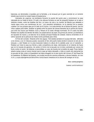 balcones, se derramaba a raudales por la fachada, y se encauzó por la gran avenida en un torrente
dorado que iluminó la ciudad hasta el Guadarrama.
        Llamados de urgencia, los bomberos forzaron la puerta del quinto piso, y encontraron la casa
rebosada de luz hasta el techo. El sofá y los sillones forrados en piel de leopardo flotaban en la sala a
distintos niveles, entre las botellas del bar y el piano de cola y su mantón de Manila que aleteaba a
media agua como una mantarraya de oro. Los utensilios domésticos, en la plenitud de su poesía,
volaban con sus propias alas por el cielo de la cocina. Los instrumentos de la banda de guerra, que los
niños usaban para bailar, flotaban al garete entre los peces de colores liberados de la pecera de mamá,
que eran los únicos que flotaban vivos y felices en la vasta ciénaga iluminada. En el cuarto de baño
flotaban los cepillos de dientes de todos, los preservativos de papá, los pomos de cremas y la dentadura
de repuesto de mamá, y el televisor de la alcoba principal flotaba de costado, todavía encendido en el
último episodio de la película de media noche prohibida para niños.
        Al final del corredor, flotando entre dos aguas, Totó estaba sentado en la popa del bote, aferrado
a los remos y con la máscara puesta, buscando el faro del puerto hasta donde le alcanzó el aire de los
tanques, y Joel flotaba en la proa buscando todavía la altura de la estrella polar con el sextante, y
flotaban por toda la casa sus treinta y siete compañeros de clase, eternizados en el instante de hacer
pipí en la maceta de geranios, de cantar el himno de la escuela con la letra cambiada por versos de
burla contra el rector, de beberse a escondidas un vaso de brandy de la botella de papá. Pues habían
abierto tantas luces al mismo tiempo que la casa se había rebosado, y todo el cuarto año elemental de
la escuela de San Julián el Hospitalario se había ahogado en el piso quinto del número 47 del Paseo de
la Castellana. En Madrid de España, una ciudad remota de veranos ardientes y vientos helados, sin mar
ni río, y cuyos aborígenes de tierra firme nunca fueron maestros en la ciencia de navegar en la luz.

                                                                                    Doce cuentos peregrinos


                                                                                 GABRIEL GARCÍA MÁRQUEZ




                                                                                                      103.
 
