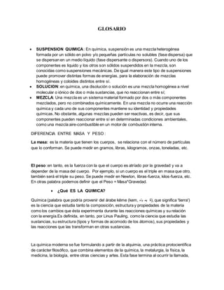 GLOSARIO
 SUSPENSION QUIMICA: En química, suspensión es una mezcla heterogénea
formada por un sólido en polvo y/o pequeñas partículas no solubles (fase dispersa) que
se dispersan en un medio líquido (fase dispersante o dispersora). Cuando uno de los
componentes es liquido y los otros son sólidos suspendidos en la mezcla, son
conocidas como suspensiones mecánicas. De igual manera este tipo de suspensiones
puede promover distintas formas de energías, para la elaboración de mezclas
homogéneas y coloides distintos entre sí.
 SOLUCION: en química, una disolución o solución es una mezcla homogénea a nivel
molecular o iónico de dos o más sustancias, que no reaccionan entre sí;
 MEZCLA: Una mezcla es un sistema material formado por dos o más componentes
mezclados, pero no combinados químicamente. En una mezcla no ocurre una reacción
química y cada uno de sus componentes mantiene su identidad y propiedades
químicas. No obstante, algunas mezclas pueden ser reactivas, es decir, que sus
componentes pueden reaccionar entre sí en determinadas condiciones ambientales,
como una mezcla aire-combustible en un motor de combustión interna.
DIFERENCIA ENTRE MASA Y PESO :
La masa: es la materia que tienen los cuerpos, se relaciona con el número de partículas
que lo conforman. Se puede medir en gramos, libras, kilogramos, onzas, toneladas, etc.
El peso :en tanto, es la fuerza con la que el cuerpo es atríado por la gravedad y va a
depender de la masa del cuerpo. Por ejemplo, si un cuerpo es el triple en masa que otro,
también será el triple su peso. Se puede medir en Newton, libras-fuerza, kilos-fuerza, etc.
En otras palabra podemos definir que el Peso = Masa*Gravedad.
 ¿Qué ES LA QUIMICA?
Química (palabra que podría provenir del árabe kēme (kem, ‫ياء‬ ‫يم‬ ‫,)ك‬ que significa 'tierra')
es la ciencia que estudia tanto la composición, estructura y propiedades de la materia
como los cambios que ésta experimenta durante las reacciones químicas y su relación
con la energía.Es definida, en tanto, por Linus Pauling, como la ciencia que estudia las
sustancias, su estructura (tipos y formas de acomodo de los átomos), sus propiedades y
las reacciones que las transforman en otras sustancias.
La química moderna se fue formulando a partir de la alquimia, una práctica protocientífica
de carácter filosófico, que combina elementos de la química, la metalurgia, la física, la
medicina, la biología, entre otras ciencias y artes. Esta fase termina al ocurrir la llamada,
 