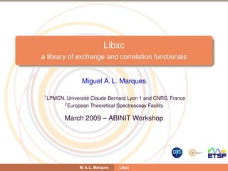 Libxc
a library of exchange and correlation functionals
Miguel A. L. Marques
1LPMCN, Universit´e Claude Bernard Lyon 1 and CNRS, France
2European Theoretical Spectroscopy Facility
March 2009 – ABINIT Workshop
M. A. L. Marques Libxc
 