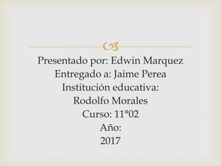 
Presentado por: Edwin Marquez
Entregado a: Jaime Perea
Institución educativa:
Rodolfo Morales
Curso: 11°02
Año:
2017
 