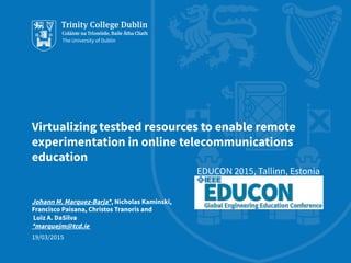 Virtualizing testbed resources to enable remote
experimentation in online telecommunications
education
EDUCON 2015, Tallinn, Estonia
Johann M. Marquez-Barja*, Nicholas Kaminski,
Francisco Paisana, Christos Tranoris and
Luiz A. DaSilva
*marquejm@tcd.ie
19/03/2015
 