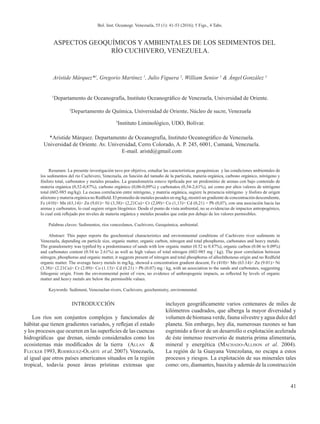 41
Bol. Inst. Oceanogr. Venezuela, 55 (1): 41-53 (2016); 5 Figs., 4 Tabs.
ASPECTOS GEOQUÍMICOS Y AMBIENTALES DE LOS SEDIMENTOS DEL
RÍO CUCHIVERO, VENEZUELA.
Arístide Márquez*1
, Gregorio Martínez 1
, Julio Figuera 2
, William Senior 1
& ÁngelGonzález 3
1
Departamento de Oceanografía, Instituto Oceanográfico de Venezuela, Universidad de Oriente.
Resumen: La presente investigación tuvo por objetivo, estudiar las características geoquímicas y las condiciones ambientales de
los sedimentos del río Cuchivero, Venezuela, en función del tamaño de la partícula, materia orgánica, carbono orgánico, nitrógeno y
fósforo total, carbonatos y metales pesados. La granulometría estuvo tipificada por un predominio de arenas con bajo contenido de
materia orgánica (0,52-0,87%), carbono orgánico (0,06-0,09%) y carbonatos (0,54-2,61%), así como por altos valores de nitrógeno
total (602-985 mg/kg). La escasa correlación entre nitrógeno, y materia orgánica, sugiere la presencia nitrógeno y fósforo de origen
alóctono y materia orgánica no Redfield. El promedio de metales pesados en mg/kg, mostró un gradiente de concentración descendiente,
Fe (410)> Mn (63,14)> Zn (9,01)> Ni (3,38)> (2,21Cu)> Cr (2,09)> Co (1,13)> Cd (0,21) > Pb (0,07), con una asociación hacia las
arenas y carbonatos, lo cual sugiere origen litogénico. Desde el punto de vista ambiental, no se evidencias de impactos antropogénico,
lo cual está reflejado por niveles de materia orgánica y metales pesados que están por debajo de los valores permisibles.
Palabras claves: Sedimentos, ríos venezolanos, Cuchivero, Geoquímica, ambiental.
Abstract: This paper reports the geochemical characteristics and environmental conditions of Cuchivero river sediments in
Venezuela, depending on particle size, organic matter, organic carbon, nitrogen and total phosphorus, carbonates and heavy metals.
The granulometry was typified by a predominance of sands with low organic matter (0.52 to 0.87%), organic carbon (0.06 to 0.09%)
and carbonates content (0.54 to 2.61%) as well as high values of total nitrogen (602-985 mg / kg). The poor correlation between
nitrogen, phosphorus and organic matter, it suggests present of nitrogen and total phosphorus of allochthonous origin and no Redfield
organic matter. The average heavy metals in mg/kg, showed a concentration gradient descent, Fe (410)> Mn (63.14)> Zn (9.01)> Ni
(3.38)> (2.21Cu)> Cr (2.09)> Co (1.13)> Cd (0.21) > Pb (0.07) mg / kg, with an association to the sands and carbonates, suggesting
lithogenic origin. From the environmental point of view, no evidence of anthropogenic impacts, as reflected by levels of organic
matter and heavy metals are below the permissible values.
Keywords: Sediment, Venezuelan rivers, Cuchivero, geochemistry, environmental.
INTRODUCCIÓN
Los ríos son conjuntos complejos y funcionales de
hábitat que tienen gradientes variados, y reflejan el estado
y los procesos que ocurren en las superficies de las cuencas
hidrográficas que drenan, siendo considerados como los
ecosistemas más modificados de la tierra (Allan &
Flecker 1993, Rodríguez-Olarte et al. 2007). Venezuela,
al igual que otros países americanos situados en la región
tropical, todavía posee áreas prístinas extensas que
incluyen geográficamente varios centenares de miles de
kilómetros cuadrados, que alberga la mayor diversidad y
volumen de biomasa verde, fauna silvestre y agua dulce del
planeta. Sin embargo, hoy día, numerosas razones se han
esgrimido a favor de un desarrollo o explotación acelerada
de éste inmenso reservorio de materia prima alimentaria,
mineral y energética (Machado-Allison et al. 2004).
La región de la Guayana Venezolana, no escapa a estos
procesos y riesgos. La explotación de sus minerales tales
como: oro, diamantes, bauxita y además de la construcción
2
Departamento de Química, Universidad de Oriente, Núcleo de sucre, Venezuela
3
Instituto Liminológico, UDO, Bolívar.
*Aristide Márquez. Departamento de Oceanografía, Instituto Oceanográfico de Venezuela.
Universidad de Oriente. Av. Universidad, Cerro Colorado, A. P. 245, 6001, Cumaná, Venezuela.
E-mail. aristd@gmail.com
 