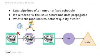 Data Platform
Machine Learning at Scale
● Data pipelines often run on a fixed schedule
● It’s a race to fix the issue before bad data propagates
● What if the pipeline was dataset quality-aware?
Job Dataset
Model
Dataset JobDataset
❌
 