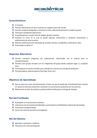 Características
Es Gratuita
Permite relacionarse con otros usuarios en cualquier parte del mundo
Permite compartir fotografías y comentar en ellas, además de demostrar cuando te gustan.
Tiene gran variedad de aplicaciones
Se puede generar una gran lista de amigos, grupos y eventos.
Contiene un muro en el cual se puede expresar comentarios y compartir comentarios o
publicaciones de otros usuarios.
Muestra notificaciones de solicitudes de amistad, eventos, cumpleaños, comentarios, likes.
Esta basado en Web 2.0
Aspectos Educativos
Permite compartir preguntas y/o publicaciones relacionadas con la materia para su
retroalimentación.
Permite crear grupos virtuales con los integrantes del grupo desde cualquier lugar y a cualquier
hora.
Permite generar eventos virtuales para calendarizar sesiones y/o entrega de productos.
Permite publicar material externo (YouTube, Prezi, etc.)
Objetivos de Aprendizaje
Que no solo sirva como entretenimiento, el buen uso que le pueda dar el facilitador/tutor consiste
en utilizar los recursos existentes y mantener la comunicación productiva con los alumnos.
Mantenerlos al tanto de eventos y próximas fechas límite para la entrega de trabajos.
Rol del Facilitador
Acompañar en el proceso de enseñanza
Interactuar con los alumnos brindándoles conocimiento y facilitándoles material de aprendizaje
Estimular el autoaprendizaje
Guiar a los alumnos durante la investigación
Rol del Alumno
Aprender a participar y colaborar
Interactúa con otros participantes