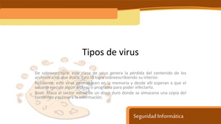 Seguridad Informática
Tipos de virus
De sobreescritura: este clase de virus genera la pérdida del contenido de los
archivos a los que ataca. Esto lo logra sobreescribiendo su interior.
Residente: este virus permanecen en la memoria y desde allí esperan a que el
usuario ejecute algún archivo o programa para poder infectarlo.
Boot: Ataca al sector inicial de un disco duro donde se almacena una copia del
contenido y acceso a la información.
 