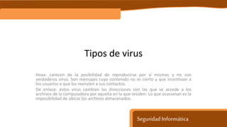 Seguridad Informática
Tipos de virus
Hoax: carecen de la posibilidad de reproducirse por sí mismos y no son
verdaderos virus. Son mensajes cuyo contenido no es cierto y que incentivan a
los usuarios a que los reenvíen a sus contactos.
De enlace: estos virus cambian las direcciones con las que se accede a los
archivos de la computadora por aquella en la que residen. Lo que ocasionan es la
imposibilidad de ubicar los archivos almacenados.
 