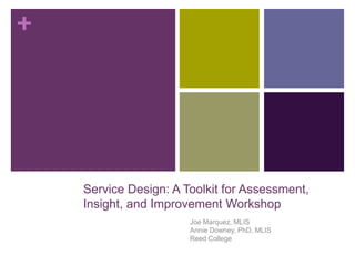 +
Service Design: A Toolkit for Assessment,
Insight, and Improvement Workshop
Joe Marquez, MLIS
Annie Downey, PhD, MLIS
Reed College
 