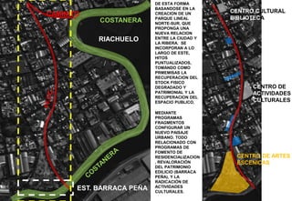 RIACHUELO
COSTANERA
CAMINITO
EST. BARRACA PEÑA
CENTRO DE ARTES
ESCENICAS
CENTRO CULTURAL Y
BIBLIOTECA
CENTRO DE
ACTIVIDADES
CULTURALES
DE ESTA FORMA
BASANDOSE EN LA
CREACION DE UN
PARQUE LINEAL
NORTE-SUR, QUE
PROPONGA UNA
NUEVA RELACION
ENTRE LA CIUDAD Y
LA RIBERA. SE
INCORPORAN A LO
LARGO DE ESTE,
HITOS
PUNTUALIZADOS,
TOMANDO COMO
PRMEMISAS LA
RECUPERACION DEL
STOCK FISICO
DEGRADADO Y
PATRIMONIAL Y LA
RECUPERACION DEL
ESPACIO PUBLICO.
MEDIANTE
PROGRAMAS
FRAGMENTOS
CONFIGURAR UN
NUEVO PAISAJE
URBANO. TODO
RELACIONADO CON
PROGRAMAS DE
FOMENTO DE
RESIDENCIALIZACION
, REVALORACIÓN
DEL PATRIMONIO
EDILICIO (BARRACA
PEÑA), Y LA
RADICACIÓN DE
ACTIVIDADES
CULTURALES.
 