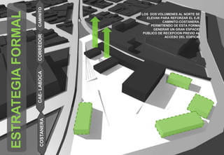 ESTRATEGIAFORMAL
CAE-LABOCACOSTANERACORREDORCAMINITO
LOS DOS VOLUMENES AL NORTE SE
ELEVAN PARA REFORZAR EL EJE
CAMINITO-COSTANERA.
PERMITIENDO DE ESTA FORMA
GENERAR UN GRAN ESPACIO
PUBLICO DE RECEPCION PREVIO AL
ACCESO DEL EDIFICIO
 