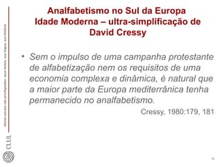 Analfabetismo no Sul da Europa 
Idade Moderna – ultra-simplificação de 
David Cressy 
• Sem o impulso de uma campanha protestante 
de alfabetização nem os requisitos de uma 
economia complexa e dinâmica, é natural que 
a maior parte da Europa mediterrânica tenha 
permanecido no analfabetismo. 
Cressy, 1980:179, 181 
Atores sociais não privilegiados: seus textos, sua língua, sua história 
10 
 
