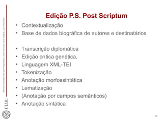 Edição P.S. Post Scriptum 
• Contextualização 
• Base de dados biográfica de autores e destinatários 
• Transcrição diplomática 
• Edição crítica genética, 
• Linguagem XML-TEI 
• Tokenização 
• Anotação morfossintática 
• Lematização 
• (Anotação por campos semânticos) 
• Anotação sintática 
Atores sociais não privilegiados: seus textos, sua língua, sua história 
18 
 