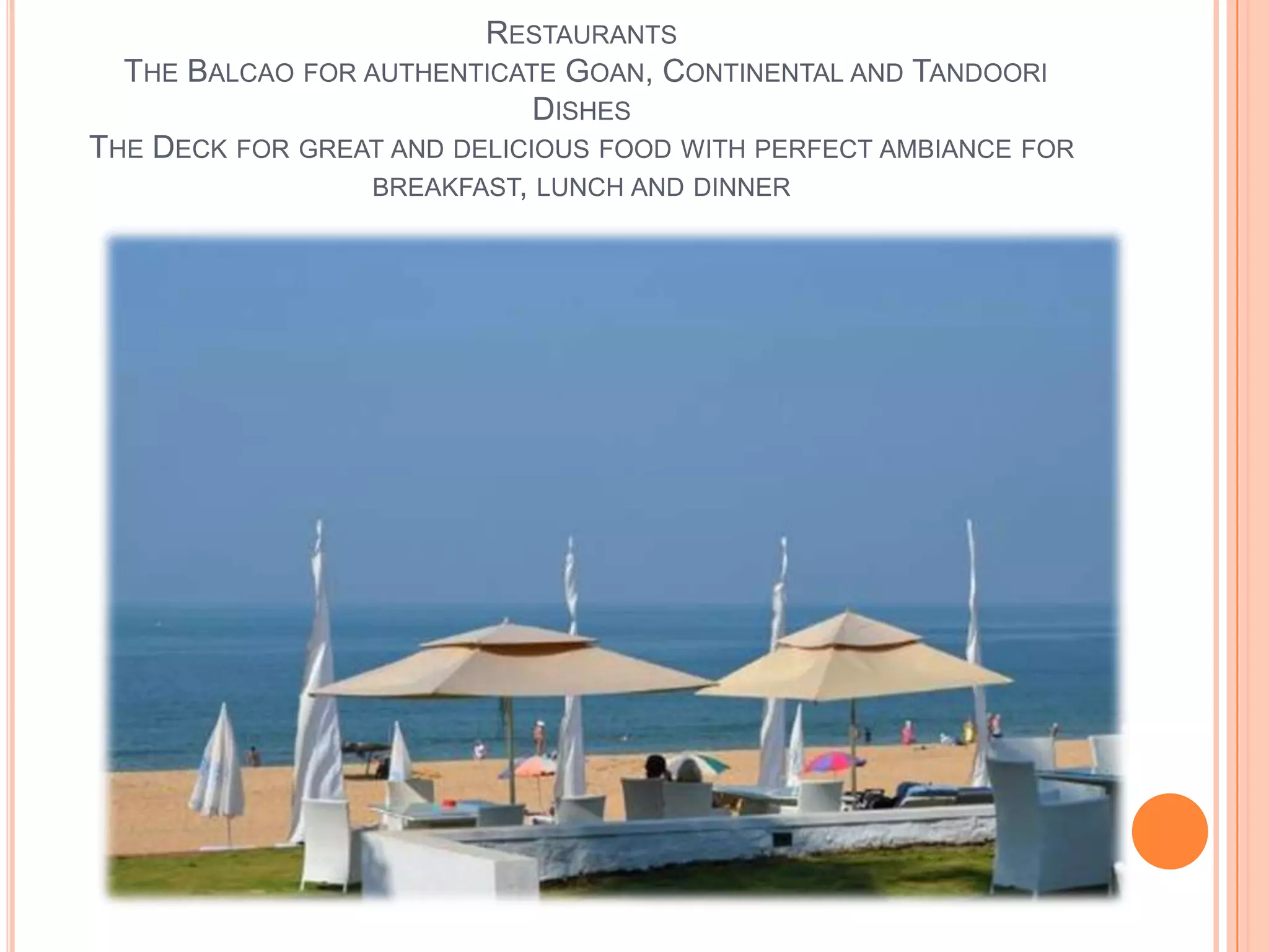 RESTAURANTS
THE BALCAO FOR AUTHENTICATE GOAN, CONTINENTAL AND TANDOORI
DISHES
THE DECK FOR GREAT AND DELICIOUS FOOD WITH PERFECT AMBIANCE FOR
BREAKFAST, LUNCH AND DINNER