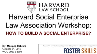 Harvard Social Enterprise
Law Association Workshop:
HOW TO BUILD A SOCIAL ENTERPRISE?
By: Marquis Cabrera
October 21, 2015
WCC 3007 6-8pm
 