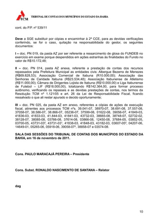 cont. do P.P. nº 539/11


Deve a SGE substituir por cópias e encaminhar à 2ª CCE, para as devidas verificações
conferindo, se for o caso, quitação na responsabilidade do gestor, os seguintes
documentos:

I – doc. PN 019, da pasta AZ por ser referente a ressarcimento de glosa do FUNDEB no
exercício em exame porque despendidos em ações estranhas às finalidades do Fundo no
valor de R$10.172,48;

II – doc. PN 014, pasta AZ anexa, referente a prestação de contas dos recursos
repassados pela Prefeitura Municipal as entidades civis: Albergue Bezerra de Menezes
(R$69.828,53); Associação Comercial de Itabuna (R10.000,00); Associação das
Senhoras de Caridade Itabuna (R$23.534,48); Associação Itabunense de Atletismo
(R$11.000,00); Câmara de Dirigentes Lojista de Itabuna (R$10.000,00) e Liga Itabunense
de Futebol – LIF (R$18.000,00), totalizando R$142.364,00, para formar processo
autônomo, verificando os repasses e as devidas prestações de contas, nos termos da
Resolução TCM nº 1.121/05 e art. 26 da Lei de Responsabilidade Fiscal, ficando
ressalvado o que ali restar apurado e decido oportunamente;

III – doc. PN 025, da pasta AZ em anexo, referentes a cópias de ações de execução
fiscal, atinentes aos processos TCM nºs. 39.041-07, 38970-07, 38.691-08, 37.557-08,
37058-07, 38.586-07, 38.866-07, 05236-07, 37599-08, 01622-08, 39056-07, 41849-03,
41836-03, 41833-03, 41.844-03, 41841-03, 43732-03, 38665-08, 38748-07, 02732-02,
38128-07, 38085-08, 03766-08, 37614-08, 03866-08, 12450-08, 37684-05, 03852-05,
03700-05, 43731-03², 43731-03¹, 41838-03, 41848-03, 43182-03, 03607-05², 04207-06,
14649-01, 05265-06, 05918-06, 39058-07², 38858-07 e 03574-08.

SALA DAS SESSÕES DO TRIBUNAL DE CONTAS DOS MUNICÍPIOS DO ESTADO DA
BAHIA, em 16 de novembro de 2011.




Cons. PAULO MARACAJÁ PEREIRA – Presidente




Cons. Subst. RONALDO NASCIMENTO DE SANTANA – Relator




dag




                                                                                   10
 
