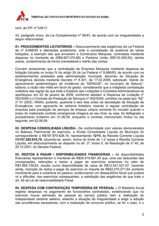 cont. do P.P. nº 539/11

43, parágrafo único, da Lei Complementar nº 06/91, de acordo com as irregularidades a
seguir relacionadas:

01. PROCEDIMENTOS LICITATÓRIOS – Descumprimento das exigências da Lei Federal
de nº 8.666/93 e alterações posteriores, ante a constatação da ausência de várias
licitações, a exemplo das que envolvem a Construtora Marquise, contratada mediante
dispensa no montante de (R$9.827.074,89) e Pedreira União (R$133.590,00), dentre
outras, contaminando de forma irremediável o mérito das contas.

Convém acrescentar que a contratação da Empresa Marquise mediante dispensa de
licitação fulcrada no inciso IV do artigo 24 da Lei Federal nº 8.666/93, de acordo com os
esclarecimentos prestados pela administração municipal, decorreu de Situação de
Emergência decreta mediante Decreto nº 8.301, de 17.02.2009, sobretudo “diante do
agravamento epidemiológico de incidência da “DENGUE”, no município de Itabuna”,
todavia, a razão não milita em favor do gestor, considerando que a indigitada contratação
violadora das regras de que trata o Estatuto das Licitações e Contratos Administrativos se
aperfeiçoou em 02 de janeiro de 2009, conforme atestam a Dispensa de Licitação nº
002/2009 e o Contrato de Prestação de Serviços nº 002/2009, contidos na pasta tipo “AZ”
nº 01 (DOC. RA04), portanto, quarenta e seis dias antes da decretação da Situação de
Emergência, com agravante do certame licitatório visando à regular contratação de
empresa para prestação de serviços de limpeza urbana somente foi iniciado quando o
prazo do malsinado contrato emergencial chegava ao seu final, ou seja, foi deflagrado o
procedimento licitatório em 01.06.09, enquanto o contrato mencionado findou no dia
seguinte, em 02.06.09.

02. DESPESA CONSOLIDADA LÍQUIDA - De conformidade com valores demonstrados
no Balanço Patrimonial do exercício, a Dívida Consolidada Líquida do Município foi
correspondente a R$187.870.628,18, representando 121% da Receita Corrente Líquida
R$157.285.810,76, situando-se, assim, acima do limite de 1,2 vezes a Receita Corrente
Líquida, em descumprimento ao disposto no art. 3º, inciso II, da Resolução de nº 40, de
20.12.2001, do Senado Federal.

03. RESTOS A PAGAR / DISPONIBILIDADES FINANCEIRAS – As disponibilidades
financeiras representaram o montante de R$20.410.661,40 que, uma vez deduzidas das
consignações, retenções e restos a pagar de exercícios anteriores no valor de
R$7.869.139,83, resulta numa disponibilidade de caixa de R$12.541.521,57, havendo
ainda, inscrição de restos a pagar do exercício no importe de R$42.270.271,64, portanto
insuficiente para a cobertura do passivo, evidenciando um desequilíbrio fiscal que poderá
vir a dificultar, nos exercícios subsequentes, a satisfação das exigências de que trata o
art. 42 da Lei de responsabilidade Fiscal.

04. DESPESA COM CONTRATAÇÃO TEMPORÁRIA DE PESSOAL – O Relatório Anual
registra despesas no pagamento de funcionários contratados, evidenciando que no
exercício houve admissão de pessoal ao serviço público sem a realização do
indispensável certame seletivo, estando a situação de irregularidade a exigir a adoção
das providências saneadoras, com a realização de concurso público, se for o caso, e o


                                                                                        2
 