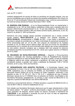 cont. do P.P. nº 539/11

imediato desligamento do serviço de todos os servidores em situação irregular, uma vez
que as contratações que se deram ao arrepio dos preceitos estabelecidos nos incisos II e
IX do art. 37 da Constituição Federal são consideradas nulas, conforme pronunciamento
da Corte de Contas através do Parecer Normativo TCM n° 02/95.

05. DESPESA COM PESSOAL – A Lei de Responsabilidade Fiscal, ao regulamentar o
estabelecido no art. 169 da Carta Magna, estabeleceu limites para a despesa total com
pessoal, determinando expressamente no art. 19 que este dispêndio, de referência aos
Municípios, não poderá exceder a 60% da receita corrente líquida, destinando, no art. 20,
inciso III, na alínea “b”, 54% ao Executivo.

Denota-se nos autos violação desses preceitos considerando que a receita corrente
líquida totalizou R$157.285.810,76, e a despesa com pessoal ascendeu a
R$118.758.090,45, correspondente a 75,50% da RCL, o que impõe à administração
municipal a adoção de providências com vistas à eliminação do percentual excedente na
forma preconizada pelo art. 23 da LRF, sem prejuízo de submeter-se às medidas
previstas no art. 22 desse mesmo diploma legal, sob pena de incorrer em reincidência
sancionadora com a emissão de pronunciamento pela rejeição das contas subseqüentes
do ente público, devendo consignar que a despesa total com pessoal do exercício
precedente ascendeu ao percentual de 44,10%, sendo que o gestor assumiu a Prefeitura
em 01.01.2009.

06. RECURSOS DO ROYALTIES/FUNDO ESPECIAL – Segundo o Pronunciamento
Técnico a aplicação dos recursos transferidos a título de Royalties/Fundo Especial
apresenta divergência no valor de R$788.186,41, não tendo o gestor, na fase da resposta
à diligência externa das contas, esclarecido a pendência, de modo que deve o setor
competente analisar a questão com vistas à satisfação da Resolução TCM nº 931/04
lavrando, se for o caso, Termo de Ocorrência.

07. REMUNERAÇÃO DOS AGENTES POLÍTICOS – A Constituição Federal, mais
precisamente no inciso V do art. 29, com redação dada pela Emenda Constitucional nº
19/98, estabeleceu que os subsídios do Prefeito, do Vice-Prefeito e dos Secretários
Municipais fossem fixados por lei de iniciativa do Poder Legislativo, observado o que
dispõem os arts. 37, XI, 39, § 4º, 150, II, 153, § 2º, I, resultando em que a Câmara
Municipal, através da Lei nº 2.094/08, fixou os subsídios do Prefeito, Vice-Prefeito e dos
Secretários Municipais, estabelecendo, ao primeiro o valor mensal de R$18.576,12, ao
segundo a quantia de R$9.288,06 e aos últimos R$9.000,00.

Conforme o pronunciamento técnico, o Prefeito percebeu a quantia de R$222.913,44 e o
Vice de R$111.456,72, conforme estabelecido em Lei.

Com relação aos Secretários Municipais observa-se que foi pago indevidamente a título
de “abono salarial - 13º salário”, conforme demonstrado a seguir, de modo que o gestor
como ordenador da despesa, deverá restituir ao tesouro municipal a importância de
R$95.250,00, a ser atualizada e acrescida de juros de mora na data do pagamento,
conforme os valores indicados abaixo:


                                                                                        3
 