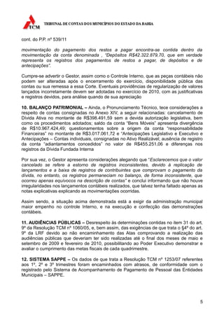 cont. do P.P. nº 539/11

movimentação do pagamento dos restos a pagar encontra-se contida dentro da
movimentação da conta denominada , “Depósitos R$42.322.879,70, que em verdade
representa os registros dos pagamentos de restos a pagar, de depósitos e de
antecipações”.

Cumpre-se advertir o Gestor, assim como o Controle Interno, que as peças contábeis não
podem ser alteradas após o encerramento do exercício, disponibilidade pública das
contas ou sua remessa a essa Corte. Eventuais providências de regularização de valores
lançados incorretamente devem ser adotadas no exercício de 2010, com as justificativas
e registros devidos, para análise quando de sua apreciação

10. BALANÇO PATRIMONIAL – Ainda, o Pronunciamento Técnico, tece considerações a
respeito de contas consignadas no Anexo XIV, a seguir relacionadas: cancelamento de
Dívida Ativa no montante de R$398.491,59 sem a devida autorização legislativa, bem
como os procedimentos adotados; saldo da conta “Bens Móveis” apresenta divergência
de R$10.967.424,49; questionamentos sobre a origem da conta “responsabilidade
Financeiras” no montante de R$3.017.061,72 e “Antecipações Legislativo e Executivo e
Antecipações – Contas individuais, consignadas no Ativo Realizável; ausência de registro
da conta “adiantamentos concedidos” no valor de R$455.251,06 e diferenças nos
registros da Dívida Fundada Interna

Por sua vez, o Gestor apresenta considerações alegando que “Esclarecemos que o valor
cancelado se refere a estorno de registros inconsistentes, devido à replicação de
lançamentos e a baixa de registros de contribuintes que comprovam o pagamento da
dívida, no entanto, os registros permaneciam no balanço, de forma inconsistente, que
ocorreu apenas equívocos na descrição de contas” e conclui informando que não houve
irregularidades nos lançamentos contábeis realizados, que talvez tenha faltado apenas as
notas explicativas explicando as movimentações ocorridas.

Assim sendo, a situação acima demonstrada está a exigir da administração municipal
maior empenho no controle Interno, e na execução e confecção das demonstrações
contábeis.

11. AUDIÊNCIAS PÚBLICAS – Desrespeito às determinações contidas no item 31 do art.
9º da Resolução TCM nº 1060/05, e, bem assim, das exigências de que trata o §4º do art.
9º da LRF devido ao não encaminhamento das Atas comprovando a realização das
audiências públicas que deveriam ter sido realizadas até o final dos meses de maio e
setembro de 2009 e fevereiro de 2010, possibilitando ao Poder Executivo demonstrar e
avaliar o cumprimento das metas fiscais de cada quadrimestre.

12. SISTEMA SAPPE – Os dados de que trata a Resolução TCM nº 1253/07 referentes
aos 1º, 2º e 3º trimestres foram encaminhados com atrasos, de conformidade com o
registrado pelo Sistema de Acompanhamento de Pagamento de Pessoal das Entidades
Municipais – SAPPE.




                                                                                      5
 