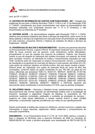 cont. do P.P. nº 539/11

13. SISTEMA DE INFORMAÇÃO DE GASTOS COM PUBLICIDADE - SIP – Violação das
exigências de que trata o Parecer Normativo TCM nº 11/05 e o art. 2º da Resolução TCM
nº 1.254/07, considerando que foram encaminhados com atraso os demonstrativos das
despesas realizadas com publicidade alusivos aos 1º, 2º e 3º trimestres, e não
encaminhados os referentes ao 4º trimestre.

14. SISTEMA SICOB – Os demonstrativos exigidos pela Resolução TCM nº 1.123/05,
relativos aos processos licitatórios das obras e serviços de engenharia, assim como os de
obras públicas e serviços de engenharia em execução foram encaminhados com atrasos
em todo exercício, consoante informa o Sistema de Cadastro de Obras e Serviços de
Engenharia – SICOB.

15. PENDÊNCIAS DE MULTAS E RESSARCIMENTOS – Quanto aos gravames descritos
no Pronunciamento Técnico, o gestor informa “É importante esclarecer que o exercício de
2009 foi nosso primeiro ano de governo, onde enfrentamos muitas dificuldades,
principalmente no que diz respeito aos arquivos da prefeitura. Todavia, não focamos
inertes no que diz respeito às cobranças das receitas municipais, em especial, da dívida
ativa municipal, inclusive, as referentes às multas e ressarcimentos imputados por este
TCM. Conforme pode ser observado no próprio Pronunciamento Técnico, a quantidade
de imputações à ex-gestores do município de Itabuna é muito grande, das folhas 20 a 29,
cujas ações de cobrança obedece um trâmite jurídico, fato que requer cautela e tempo”.
Informa ainda, ter ingressado com ações de execução fiscal em cerca de 80% das
cominações, conforme cópias de ações constantes no doc. PN 025, da pasta AZ em
anexo, referentes aos processos TCM nºs. 39.041-07, 38970-07, 38.691-08, 37.557-08,
37058-07, 38.586-07, 38.866-07, 05236-07, 37599-08, 01622-08, 39056-07, 41849-03,
41836-03, 41833-03, 41.844-03, 41841-03, 43732-03, 38665-08, 38748-07, 02732-02,
38128-07, 38085-08, 03766-08, 37614-08, 03866-08, 12450-08, 37684-05, 03852-05,
03700-05, 43731-03², 43731-03¹, 41838-03, 41848-03, 43182-03, 03607-05², 04207-06,
14649-01, 05265-06, 05918-06, 39058-07², 38858-07 e 03574-08, devendo tais
documentos serem substituídos e encaminhados à 2ª CCE, para as devidas anotações.

16. RELATÓRIO ANUAL – Descreve o Relatório Anual, questionamentos indicativos do
descumprimento das normas regentes da administração pública ante a constatação de
empenho, liquidação e pagamento irregular da despesa no quantitativo de 100
ocorrência; ausência numeração, publicação e contratos de prestação de serviços; ;
ausência de notas fiscais eletrônicas; a revelar controle interno e setor contábil
deficientes, a recomendar urgentes providências com vistas ao seu aperfeiçoamento.


Dando continuidade à análise das contas em referência, convém promover o registro das
informações a seguir descritas, objetivando melhor evidenciar o comportamento da
execução orçamentária.

ORÇAMENTO – A Lei Orçamentária Anual nº 2.115, de 13.01.2009, estimou a receita e
fixou a despesa do Município para o exercício financeiro de 2009 no montante de
R$249.508.061,84, tendo a primeira alcançado uma arrecadação de R$170.348.722,19


                                                                                       6
 