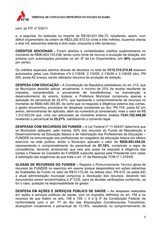 cont. do P.P. nº 539/11

e, a segunda, foi realizada no importe de R$193.631.394,72, resultando, assim, num
déficit orçamentário da ordem de R$23.282.672,53 (vinte e três milhões, duzentos oitenta
e dois mil, seiscentos setenta e dois reais, cinquenta e três centavos).

CRÉDITOS ADICIONAIS - Foram abertos e contabilizados créditos suplementares no
montante de R$90.663.153,038, tendo como fonte de recurso a anulação de dotação, em
sintonia com autorizações previstas no art. 8º da Lei Orçamentária, em 40% (quarenta
por cento).

Os créditos especiais abertos através de decretos no total de R$12.315.274,48 estavam
autorizados pelas Leis Ordinárias nºs 2.118/08, 2.119/09, 2.135/09 e 2.136/09 (doc. PN
005, pasta AZ anexa), sendo utilizados recursos da anulação de dotação.

DESPESA COM EDUCAÇÃO – A Constituição da República estabeleceu no art. 212, que
os Municípios deverão aplicar, anualmente, o mínimo de 25% da receita resultante de
impostos, compreendida a proveniente de transferências, na manutenção e
desenvolvimento do ensino, todavia, a Prefeitura Municipal comprovou apenas a
aplicação do percentual de 24,47%, que representa o comprometimento de recursos no
montante de R$40.490.393,85, de sorte que na resposta à diligência externa das contas,
o gestor encaminhou processos de despesas constantes ao doc. PN 016, pasta AZ em
anexo, demonstrando ter aplicado, além do numerário já considerado, mais o valor de R$
1.212.053,04 que, uma vez adicionado ao montante anterior, totaliza R$41.702.446,89
revelando o percentual de 25,21%, satisfazendo o comando legal.

DESPESAS COM RECURSOS DO FUNDEB – A Lei Federal nº 11.494/07 determina que
os Municípios apliquem, pelo menos, 60% dos recursos do Fundo de Manutenção e
Desenvolvimento da Educação Básica e de Valorização dos Profissionais da Educação –
FUNDEB na remuneração dos profissionais do magistério da educação básica em efetivo
exercício na rede pública, tendo o Município aplicado o valor de R$26.863.454,24,
representando o comprometimento do percentual de 87,18%, cumprindo a regra de
competência, devendo acrescentar que veio aos autos na resposta à diligência das
contas o Parecer do Conselho do FUNDEB subscrito apenas pela Presidente com vistas
à satisfação das exigências de que trata o art. 31 da Resolução TCM nº 1.276/08.

GLOSAS DE RECURSOS DO FUNDEB – Registra o Pronunciamento Técnico glosa de
recursos do FUNDEB no exercício em exame porque despendidos em ações estranhas
às finalidades do Fundo no valor de R$10.172,48, na defesa (doc. PN 019, da pasta AZ)
a atual administração municipal comprova a devolução dos recursos, devendo tais
documentos serem encaminhados à 2ª CCE, para as devidas verificações conferindo, se
for o caso, quitação na responsabilidade do gestor.

DESPESA EM AÇÕES E SERVIÇOS PÚBLICO DE SAÚDE – As despesas realizadas
em ações e serviços públicos de saúde, com os impostos definidos no art. 156 e os
recursos de que tratam os arts. 158 e 159, I, b e § 3º da Constituição Federal, de
conformidade com o art. 77 do Ato das Disposições Constitucionais Transitórias,
alcançaram inicialmente o percentual de 13,18%, resultando no comprometimento de


                                                                                      7
 