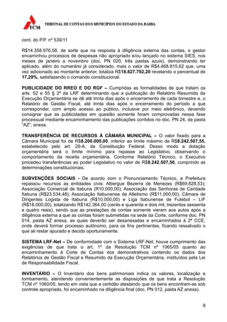 cont. do P.P. nº 539/11

R$14.358.976,58, de sorte que na resposta à diligência externa das contas, o gestor
encaminhou processos de despesas não apropriado e/ou lançado no sistema SIES, nos
meses de janeiro a novembro (doc. PN 020, três pastas azuis), demonstrando ter
aplicado, além do numerário já considerado, mais o valor de R$4.468.815,62 que, uma
vez adicionado ao montante anterior, totaliza R$18.827.792,20 revelando o percentual de
17,29%, satisfazendo o comando constitucional.

PUBLICIDADE DO RREO E DO RGF – Cumpridas as formalidades de que tratam os
arts. 52 e 55 § 2º da LRF determinando que a publicação do Relatório Resumido da
Execução Orçamentária se dê até trinta dias após o encerramento de cada bimestre e, o
Relatório de Gestão Fiscal, até trinta dias após o encerramento do período a que
corresponder, com amplo acesso ao público, inclusive por meio eletrônico, devendo
consignar que as publicidades em questão somente foram comprovadas nessa fase
processual mediante encaminhamento das publicações contidos no doc. PN 24, da pasta
“AZ”, anexa.

TRANSFERÊNCIA DE RECURSOS À CÂMARA MUNICIPAL – O valor fixado para a
Câmara Municipal foi de R$8.200.000,00, inferior ao limite máximo de R$8.242.507,55,
estabelecido pelo art. 29-A, da Constituição Federal. Desso modo a dotação
orçamentária será o limite mínimo para repasse ao Legislativo, observando o
comportamento da receita orçamentária. Conforme Relatório Técnico, o Executivo
procedeu transferências ao poder Legislativo no valor de R$8.242.507,56, cumprindo as
determinações constitucionais.

SUBVENÇÕES SOCIAIS - De acordo com o Pronunciamento Técnico, a Prefeitura
repassou recursos as entidades civis: Albergue Bezerra de Menezes (R$69.828,53);
Associação Comercial de Itabuna (R10.000,00); Associação das Senhoras de Caridade
Itabuna (R$23.534,48); Associação Itabunense de Atletismo (R$11.000,00); Câmara de
Dirigentes Logista de Itabuna (R$10.000,00) e Liga Itabunense de Futebol – LIF
(R$18.000,00), totalizando R$142.364,00 (cento e quarenta e dois mil, trezentos sessenta
e quatro reais), sendo que as prestações de contas somente vieram aos autos após a
diligência externa a que as contas foram submetidas na sede da Corte, conforme doc. PN
014, pasta AZ anexa, as quais deverão ser desanexadas e encaminhados à 2ª CCE,
onde deverá formar processo autônomo, para os fins pertinentes, ficando ressalvado o
que ali restar apurado e decido oportunamente.

SISTEMA LRF-Net – De conformidade com o Sistema LRF-Net, houve cumprimento das
exigências de que trata o art. 1º da Resolução TCM nº 1065/05 quanto ao
encaminhamento à Corte de Contas dos demonstrativos contendo os dados dos
Relatórios de Gestão Fiscal e Resumido da Execução Orçamentária, instituídos pela Lei
de Responsabilidade Fiscal.

INVENTÁRIO – O Inventário dos bens patrimoniais indica os valores, localização e
tombamento, atendendo convenientemente as disposições de que trata a Resolução
TCM nº 1060/05, tendo em vista que a certidão atestando que os bens encontram-se sob
controle apropriado, foi encaminhado na diligência final (doc. PN 012, pasta AZ anexa).


                                                                                      8
 
