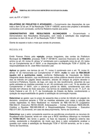 cont. do P.P. nº 539/11


RELATÓRIO DE PROJETOS E ATIVIDADES – Cumprimento das disposições de que
trata o item 32 do art. 9º da Resolução TCM nº 1060/05, acerca dos projetos e atividades
concluídos e em conclusão, conforme Relatório trazido aos autos.

DEMONSTRATIVO DOS RESULTADOS ALCANÇADOS – Encaminhado o
Demonstrativo dos Resultados Alcançados, com vistas à satisfação das exigências
previstas no item 30 do art. 9º da Resolução TCM nº 1060/05.

Diante do exposto e tudo o mais que consta do processo,


R E S O L V E:


Emitir Parecer Prévio pela rejeição, porque irregulares, das contas da Prefeitura
Municipal de ITABUNA, processo TCM nº 09198/10, exercício financeiro de 2009, com
arrimo no art. 40, inciso III, alínea “a” combinado com o parágrafo único do art. 43, todos
da Lei Complementar de nº 06/91, e as disposições da Resolução TCM nº 222/92, da
responsabilidade do Sr. José Nilton Azevedo Leal.

Aplicar ao gestor, nos termos do art. 71, inciso II combinado com o art. 76, inciso III,
alínea “d” da mencionada Lei Complementar nº 06/91, multa no valor de R$4.500,00
(quatro mil e quinhentos reais), conforme Deliberação de Imputação de Débito
integrante deste decisório, cujo recolhimento aos cofres públicos deverá ocorrer em trinta
dias do trânsito em julgado desse decisório, através de cheque do próprio devedor e
nominal à Prefeitura, ficando, de logo, em caso do não recolhimento, advertido de que
serão adotadas as medidas previstas no art. 49 combinado com o art. 74 da aludida Lei
Complementar nº 06/91, com a cobrança judicial do débito, considerando que esta
decisão tem eficácia de título executivo, nos termos do estabelecido no art. 71, § 3º, da
Carta Federal e art. 91, § 1º, da Constituição do Estado da Bahia, condicionando a
quitação da responsabilidade do gestor à satisfação da cominação imposta.

Determinar ao gestor, que no prazo de sessenta dias a contar do trânsito em julgado do
decisório, comprove perante o TCM as medidas adotadas com vistas à solução das
contas registradas no Ativo Realizável no montante de R$6.109.161,75 (Legislativo
R$2.562,01, Executivo R$164.358,89, Antecipações – Contas Individuais R$39.282,68,
Créditos a Receber R$2.885.896,45 e Responsabilidades Financeiras – Executivo
R$3.017.061,72) lavrando, em caso de descumprimento, Termo de Ocorrência.

Determinar que o setor competente examine as pendências envolvendo os recursos do
Royalties/Fundo Especial, tendo em vista que a IRCE identificou diferença no montante
de R$788.186,41, não tendo o gestor, na fase da resposta à diligência externa das
contas, esclarecido a divergência, de modo que deve o setor competente analisar a
questão com vistas à satisfação da Resolução TCM nº 931/04 lavrando, se for o caso,
Termo de Ocorrência.


                                                                                         9
 