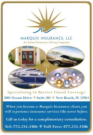 An Island Insurance Group Company




  Specializing in Bar r ier Island Coverage
3001 Ocean Drive  Suite 201  Vero Beach, FL 32963

When you become a Marquis Insurance client, you
will experience insurance services like never before.
 Call us today for a complimentary consultation.
Tel: 772.234.3506  Toll Free: 877.233.3506
 