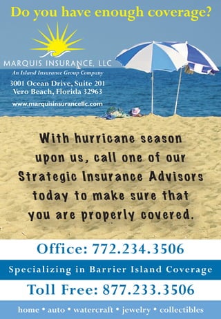 Do you have enough coverage?


An Island Insurance Group Company
3001 Ocean Drive, Suite 201
 Vero Beach, Florida 32963
www.marquisinsurancellc.com




          With hurricane season
        upon us, call one of our
  Strategic Insurance Advisors
       today to make sure that
      you are properly covered.

        Office: 772.234.3506
Specializing in Bar r ier Island Coverage

     Toll Free: 877.233.3506
  home  auto  watercraft  jewelry  collectibles
 