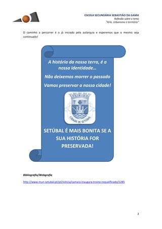 ESCOLA SECUNDÁRIA SEBASTIÃO DA GAMA
Reflexão sobre o tema
“Arte, Urbanismo e território”
3
O caminho a percorrer é o já iniciado pela autarquia e esperemos que o mesmo seja
continuado!
Bibliografia/Webgrafia
http://www.mun-setubal.pt/pt/noticia/camara-inaugura-troino-requalificado/1285
A história da nossa terra, é a
nossa identidade…
Não deixemos morrer o passado
Vamos preservar a nossa cidade!
SETÚBAL É MAIS BONITA SE A
SUA HISTÓRIA FOR
PRESERVADA!
 