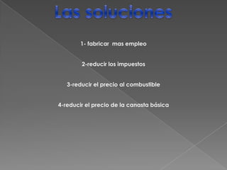Las soluciones 1- fabricar  mas empleo2-reducir los impuestos3-reducir el precio al combustible4-reducir el precio de la canasta básica