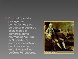 Em contrapartida , protegeu os comerciantes e os burgueses e declarou oficialmente o comércio como profissão nobre . Em 1771 , proibiu a escravatura no Reino, continuando no entanto a existir nas colónias Portuguesas.  