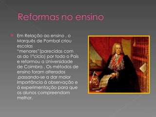 Em Relação ao ensino , o Marquês de Pombal criou escolas “menores”(parecidas com as do 1ºciclo) por todo o País e reformou a Universidade de Coimbra . Os métodos de ensino foram alterados ,passando-se a dar maior importância á observação e á experimentação para que os alunos compreendam melhor.  