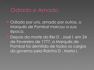 Odiado por uns, amado por outros, o Marquês de Pombal marcou a sua época. Depois da morte do Rei D . José I, em 24 de Fevereiro de 1777, o Marquês de Pombal foi demitido de todos os cargos do governo pela Rainha D . Maria I. 