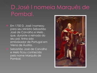 Em 1750 D. José I nomeou para seu Ministro Sebastião José de Carvalho e Melo , que, durante o reinado do seu pai, tinha sido embaixador de Portugal em Viena de Áustria. Sebastião José de Carvalho e Melo ficou conhecido pelo nome Marquês de Pombal. 