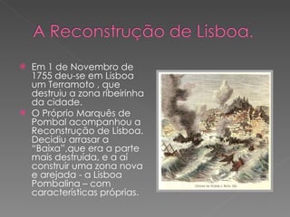 Em 1 de Novembro de 1755 deu-se em Lisboa um Terramoto , que destruiu a zona ribeirinha da cidade. O Próprio Marquês de Pombal acompanhou a Reconstrução de Lisboa. Decidiu arrasar a “Baixa”,que era a parte mais destruída, e a aí construir uma zona nova e arejada - a Lisboa Pombalina – com características próprias. 