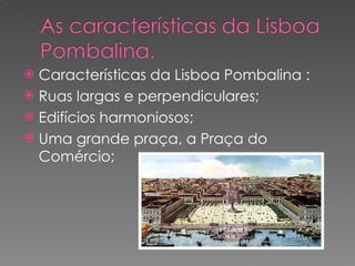 Características da Lisboa Pombalina : Ruas largas e perpendiculares; Edifícios harmoniosos; Uma grande praça, a Praça do Comércio; 