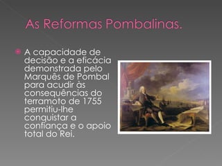 A capacidade de decisão e a eficácia demonstrada pelo Marquês de Pombal para acudir às consequências do terramoto de 1755 permitiu-lhe conquistar a confiança e o apoio total do Rei. 
