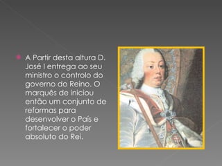 A Partir desta altura D. José I entrega ao seu ministro o controlo do governo do Reino. O marquês de iniciou então um conjunto de reformas para desenvolver o País e fortalecer o poder absoluto do Rei.  