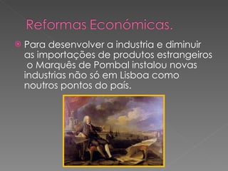 Para desenvolver a industria e diminuir as importações de produtos estrangeiros  o Marquês de Pombal instalou novas industrias não só em Lisboa como noutros pontos do país. 